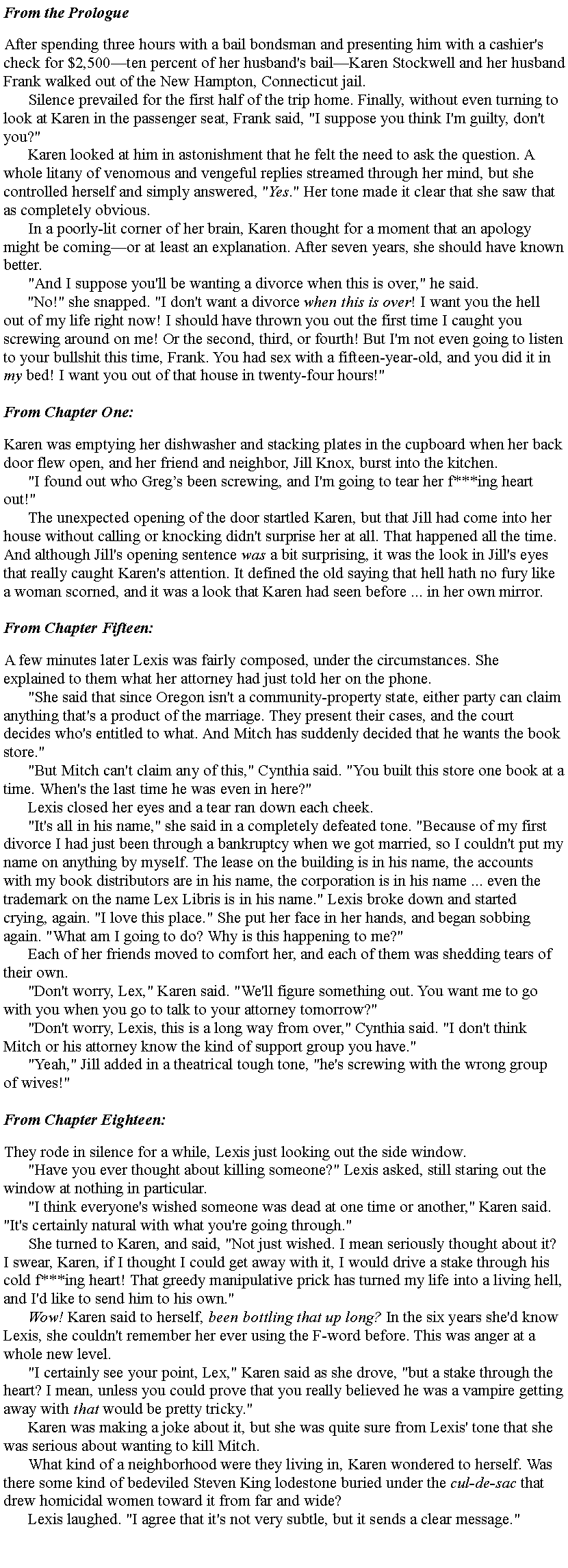 Text Box: From the PrologueAfter spending three hours with a bail bondsman and presenting him with a cashier's check for $2,500ten percent of her husband's bailKaren Stockwell and her husband Frank walked out of the New Hampton, Connecticut jail.Silence prevailed for the first half of the trip home. Finally, without even turning to look at Karen in the passenger seat, Frank said, "I suppose you think I'm guilty, don't you?"Karen looked at him in astonishment that he felt the need to ask the question. A whole litany of venomous and vengeful replies streamed through her mind, but she controlled herself and simply answered, "Yes." Her tone made it clear that she saw that as completely obvious.In a poorly-lit corner of her brain, Karen thought for a moment that an apology might be comingor at least an explanation. After seven years, she should have known better."And I suppose you'll be wanting a divorce when this is over," he said."No!" she snapped. "I don't want a divorce when this is over! I want you the hell out of my life right now! I should have thrown you out the first time I caught you screwing around on me! Or the second, third, or fourth! But I'm not even going to listen to your bullshit this time, Frank. You had sex with a fifteen-year-old, and you did it in my bed! I want you out of that house in twenty-four hours!" From Chapter One:Karen was emptying her dishwasher and stacking plates in the cupboard when her back door flew open, and her friend and neighbor, Jill Knox, burst into the kitchen."I found out who Gregs been screwing, and I'm going to tear her f***ing heart out!"The unexpected opening of the door startled Karen, but that Jill had come into her house without calling or knocking didn't surprise her at all. That happened all the time. And although Jill's opening sentence was a bit surprising, it was the look in Jill's eyes that really caught Karen's attention. It defined the old saying that hell hath no fury like a woman scorned, and it was a look that Karen had seen before ... in her own mirror.From Chapter Fifteen:A few minutes later Lexis was fairly composed, under the circumstances. She explained to them what her attorney had just told her on the phone."She said that since Oregon isn't a community-property state, either party can claim anything that's a product of the marriage. They present their cases, and the court decides who's entitled to what. And Mitch has suddenly decided that he wants the book store.""But Mitch can't claim any of this," Cynthia said. "You built this store one book at a time. When's the last time he was even in here?"Lexis closed her eyes and a tear ran down each cheek."It's all in his name," she said in a completely defeated tone. "Because of my first divorce I had just been through a bankruptcy when we got married, so I couldn't put my name on anything by myself. The lease on the building is in his name, the accounts with my book distributors are in his name, the corporation is in his name ... even the trademark on the name Lex Libris is in his name." Lexis broke down and started crying, again. "I love this place." She put her face in her hands, and began sobbing again. "What am I going to do? Why is this happening to me?"Each of her friends moved to comfort her, and each of them was shedding tears of their own."Don't worry, Lex," Karen said. "We'll figure something out. You want me to go with you when you go to talk to your attorney tomorrow?""Don't worry, Lexis, this is a long way from over," Cynthia said. "I don't think Mitch or his attorney know the kind of support group you have.""Yeah," Jill added in a theatrical tough tone, "he's screwing with the wrong group of wives!"From Chapter Eighteen:They rode in silence for a while, Lexis just looking out the side window."Have you ever thought about killing someone?" Lexis asked, still staring out the window at nothing in particular."I think everyone's wished someone was dead at one time or another," Karen said. "It's certainly natural with what you're going through."She turned to Karen, and said, "Not just wished. I mean seriously thought about it? I swear, Karen, if I thought I could get away with it, I would drive a stake through his cold f***ing heart! That greedy manipulative prick has turned my life into a living hell, and I'd like to send him to his own."Wow! Karen said to herself, been bottling that up long? In the six years she'd know Lexis, she couldn't remember her ever using the F-word before. This was anger at a whole new level."I certainly see your point, Lex," Karen said as she drove, "but a stake through the heart? I mean, unless you could prove that you really believed he was a vampire getting away with that would be pretty tricky."Karen was making a joke about it, but she was quite sure from Lexis' tone that she was serious about wanting to kill Mitch.What kind of a neighborhood were they living in, Karen wondered to herself. Was there some kind of bedeviled Steven King lodestone buried under the cul-de-sac that drew homicidal women toward it from far and wide?Lexis laughed. "I agree that it's not very subtle, but it sends a clear message."